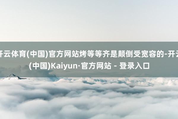 开云体育(中国)官方网站烤等等齐是颠倒受宽容的-开云(中国)Kaiyun·官方网站 - 登录入口