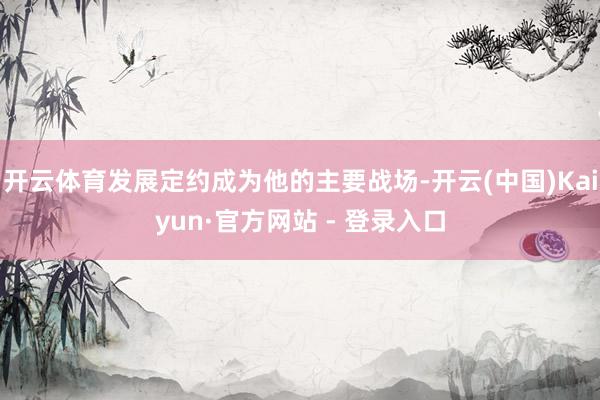 开云体育发展定约成为他的主要战场-开云(中国)Kaiyun·官方网站 - 登录入口