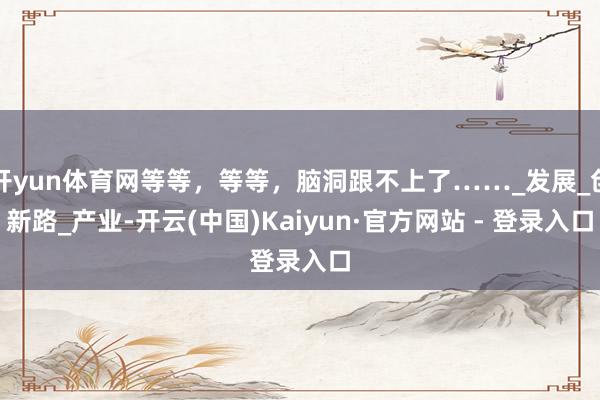 开yun体育网等等，等等，脑洞跟不上了……_发展_创新路_产业-开云(中国)Kaiyun·官方网站 - 登录入口