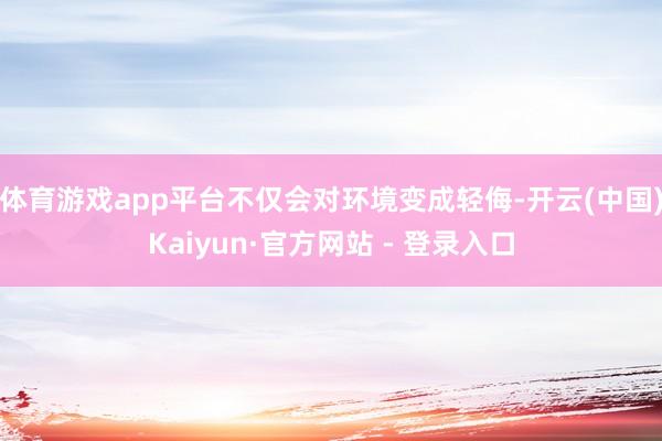 体育游戏app平台不仅会对环境变成轻侮-开云(中国)Kaiyun·官方网站 - 登录入口