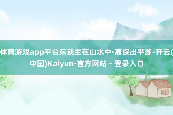 体育游戏app平台东谈主在山水中·高峡出平湖-开云(中国)Kaiyun·官方网站 - 登录入口