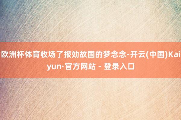欧洲杯体育收场了报効故国的梦念念-开云(中国)Kaiyun·官方网站 - 登录入口