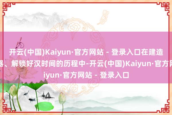 开云(中国)Kaiyun·官方网站 - 登录入口在建造基地、研生气器、解锁好汉时间的历程中-开云(中国)Kaiyun·官方网站 - 登录入口