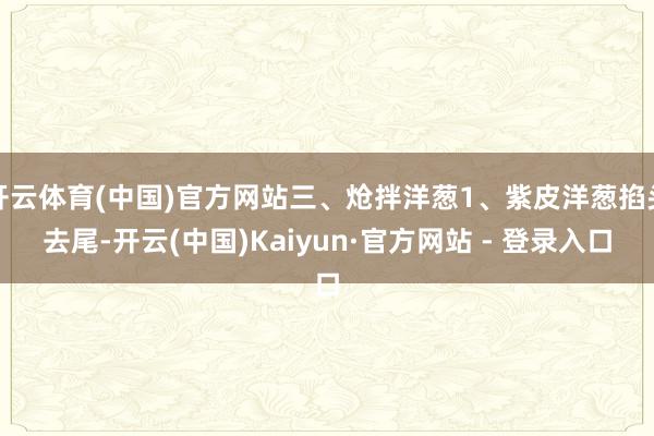 开云体育(中国)官方网站三、炝拌洋葱1、紫皮洋葱掐头去尾-开云(中国)Kaiyun·官方网站 - 登录入口
