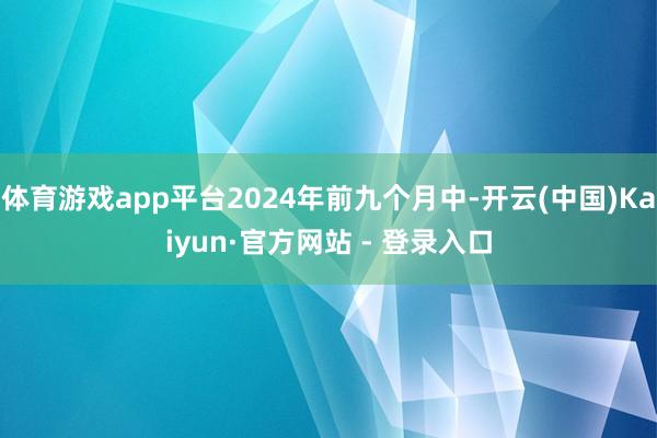 体育游戏app平台2024年前九个月中-开云(中国)Kaiyun·官方网站 - 登录入口