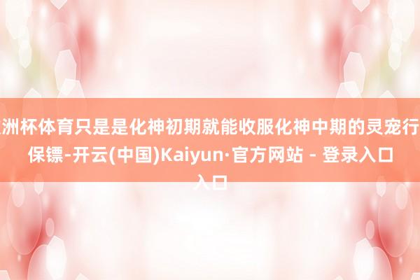 欧洲杯体育只是是化神初期就能收服化神中期的灵宠行为保镖-开云(中国)Kaiyun·官方网站 - 登录入口