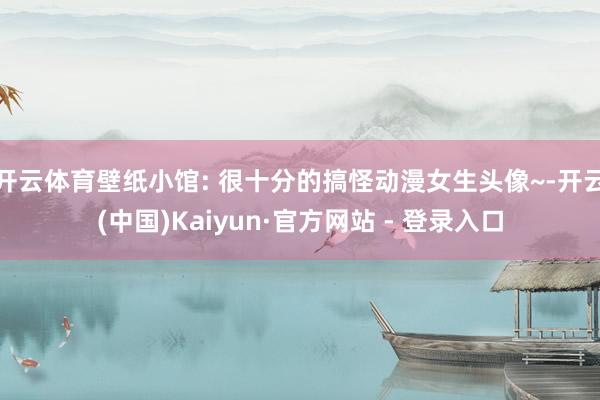 开云体育壁纸小馆: 很十分的搞怪动漫女生头像~-开云(中国)Kaiyun·官方网站 - 登录入口