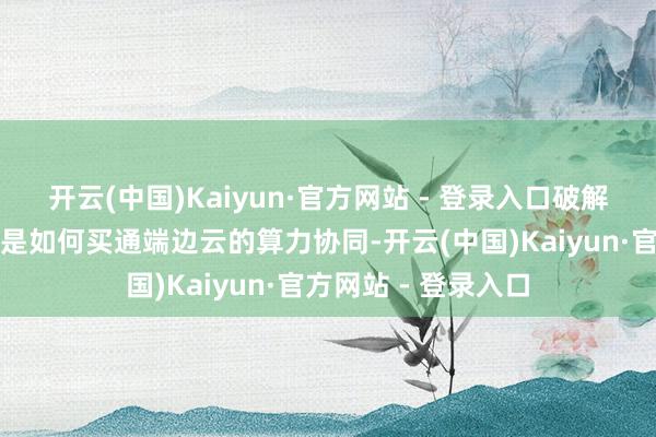 开云(中国)Kaiyun·官方网站 - 登录入口破解三大致津命题：一是如何买通端边云的算力协同-开云(中国)Kaiyun·官方网站 - 登录入口