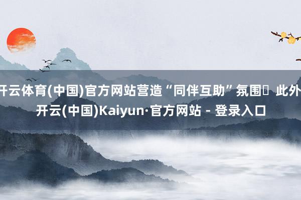 开云体育(中国)官方网站营造“同伴互助”氛围｡此外-开云(中国)Kaiyun·官方网站 - 登录入口