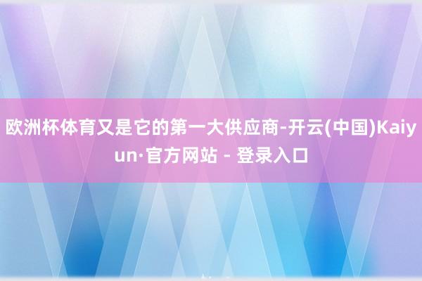 欧洲杯体育又是它的第一大供应商-开云(中国)Kaiyun·官方网站 - 登录入口