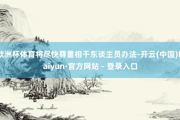 欧洲杯体育将尽快尊重相干东谈主员办法-开云(中国)Kaiyun·官方网站 - 登录入口