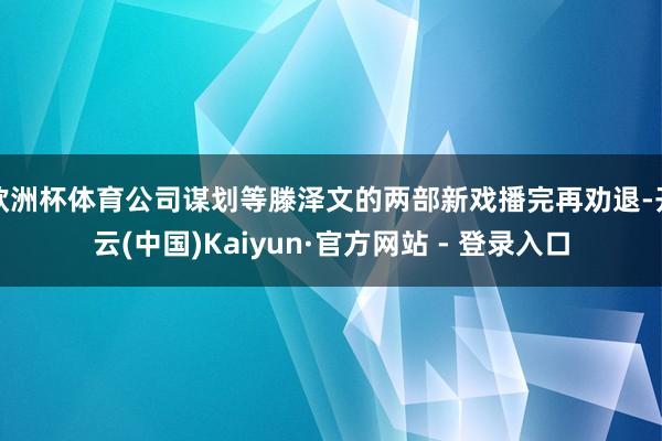 欧洲杯体育公司谋划等滕泽文的两部新戏播完再劝退-开云(中国)Kaiyun·官方网站 - 登录入口
