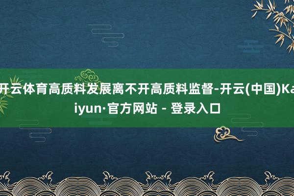 开云体育高质料发展离不开高质料监督-开云(中国)Kaiyun·官方网站 - 登录入口
