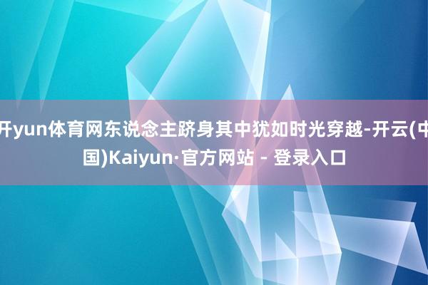 开yun体育网东说念主跻身其中犹如时光穿越-开云(中国)Kaiyun·官方网站 - 登录入口