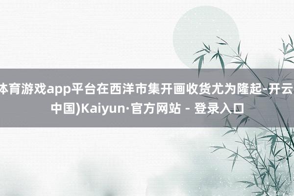 体育游戏app平台在西洋市集开画收货尤为隆起-开云(中国)Kaiyun·官方网站 - 登录入口