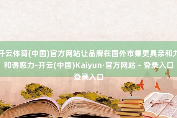 开云体育(中国)官方网站让品牌在国外市集更具亲和力和诱惑力-开云(中国)Kaiyun·官方网站 - 登录入口