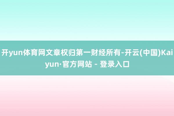 开yun体育网文章权归第一财经所有-开云(中国)Kaiyun·官方网站 - 登录入口