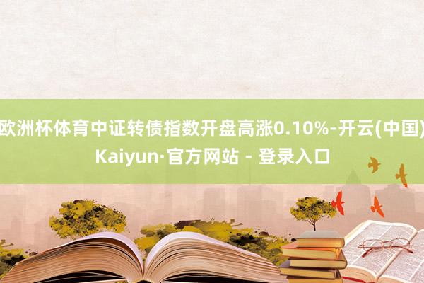 欧洲杯体育中证转债指数开盘高涨0.10%-开云(中国)Kaiyun·官方网站 - 登录入口