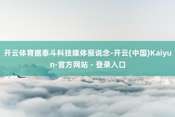 开云体育据泰斗科技媒体报说念-开云(中国)Kaiyun·官方网站 - 登录入口