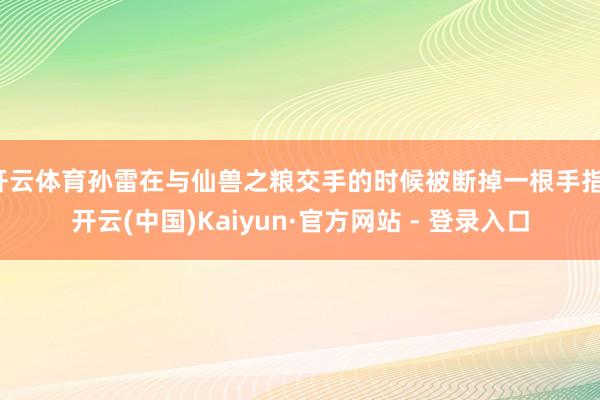 开云体育孙雷在与仙兽之粮交手的时候被断掉一根手指-开云(中国)Kaiyun·官方网站 - 登录入口