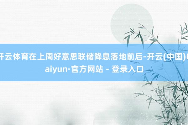 开云体育在上周好意思联储降息落地前后-开云(中国)Kaiyun·官方网站 - 登录入口