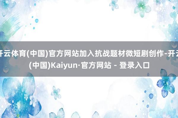 开云体育(中国)官方网站加入抗战题材微短剧创作-开云(中国)Kaiyun·官方网站 - 登录入口