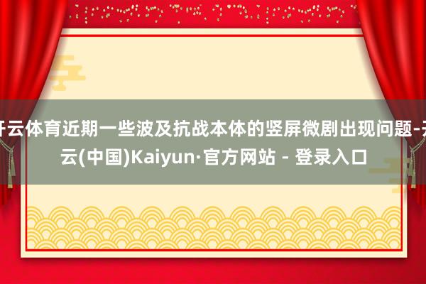 开云体育近期一些波及抗战本体的竖屏微剧出现问题-开云(中国)Kaiyun·官方网站 - 登录入口