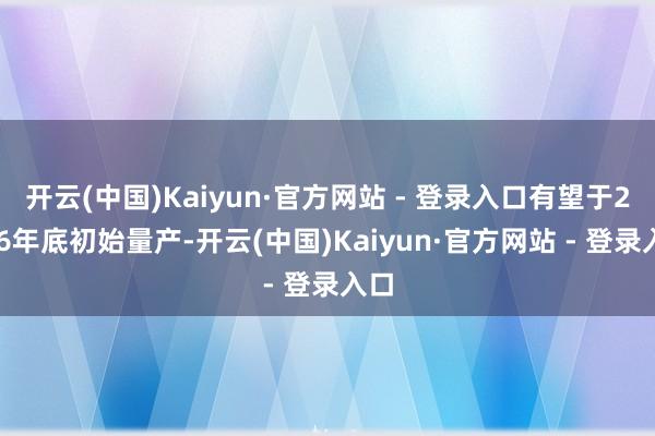开云(中国)Kaiyun·官方网站 - 登录入口有望于2026年底初始量产-开云(中国)Kaiyun·官方网站 - 登录入口
