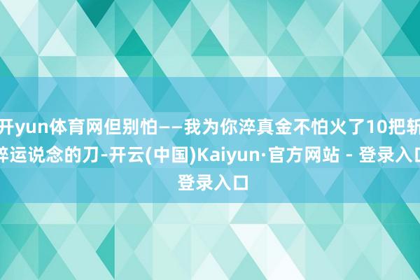 开yun体育网但别怕——我为你淬真金不怕火了10把斩碎运说念的刀-开云(中国)Kaiyun·官方网站 - 登录入口