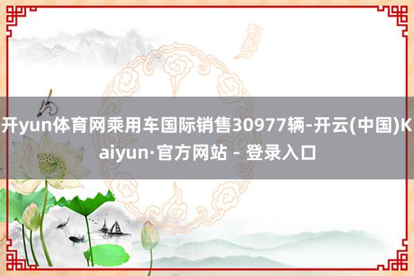 开yun体育网乘用车国际销售30977辆-开云(中国)Kaiyun·官方网站 - 登录入口