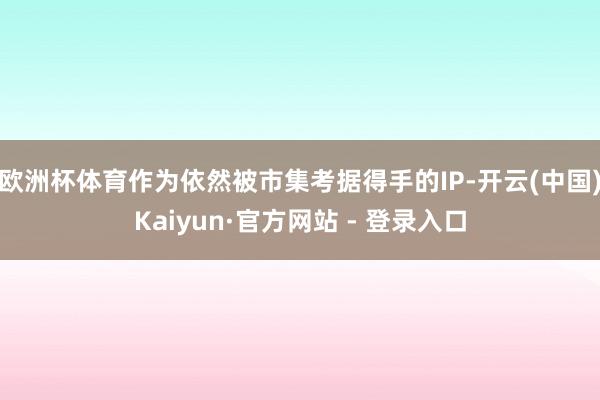 欧洲杯体育作为依然被市集考据得手的IP-开云(中国)Kaiyun·官方网站 - 登录入口