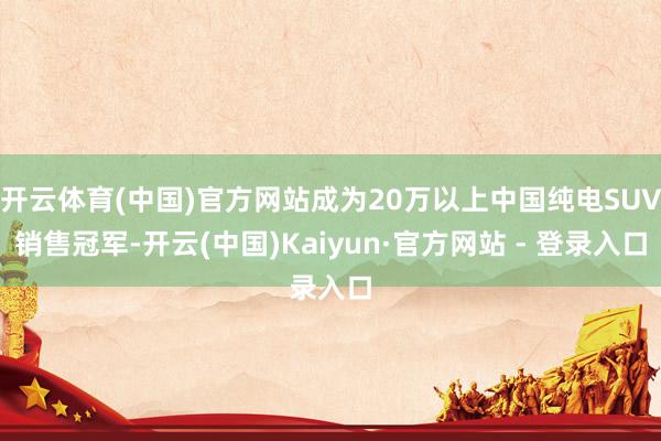 开云体育(中国)官方网站成为20万以上中国纯电SUV销售冠军-开云(中国)Kaiyun·官方网站 - 登录入口