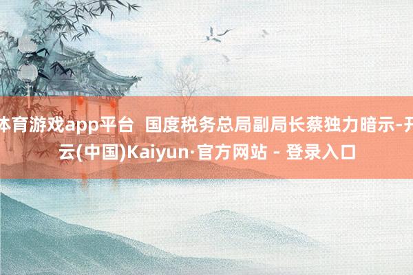 体育游戏app平台  国度税务总局副局长蔡独力暗示-开云(中国)Kaiyun·官方网站 - 登录入口