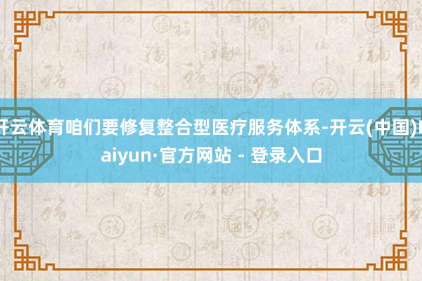 开云体育咱们要修复整合型医疗服务体系-开云(中国)Kaiyun·官方网站 - 登录入口