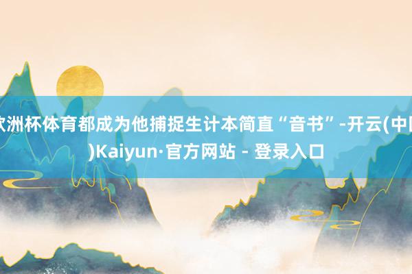 欧洲杯体育都成为他捕捉生计本简直“音书”-开云(中国)Kaiyun·官方网站 - 登录入口