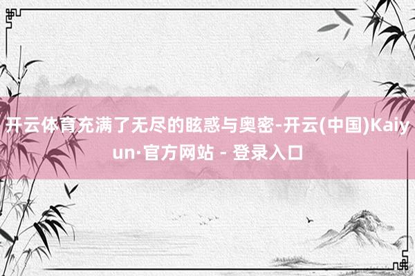 开云体育充满了无尽的眩惑与奥密-开云(中国)Kaiyun·官方网站 - 登录入口