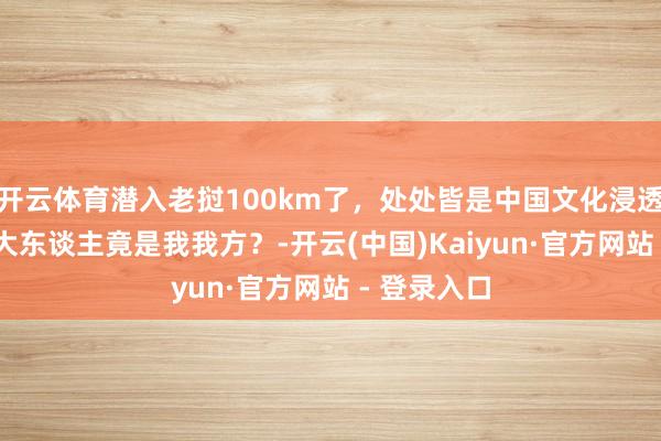 开云体育潜入老挝100km了，处处皆是中国文化浸透的踪迹 洋大东谈主竟是我我方？-开云(中国)Kaiyun·官方网站 - 登录入口