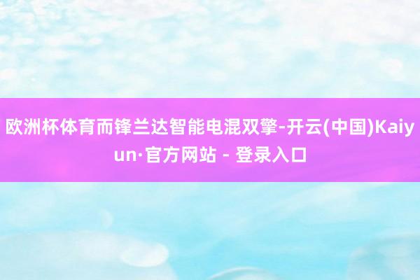 欧洲杯体育而锋兰达智能电混双擎-开云(中国)Kaiyun·官方网站 - 登录入口