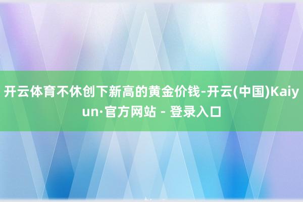 开云体育不休创下新高的黄金价钱-开云(中国)Kaiyun·官方网站 - 登录入口