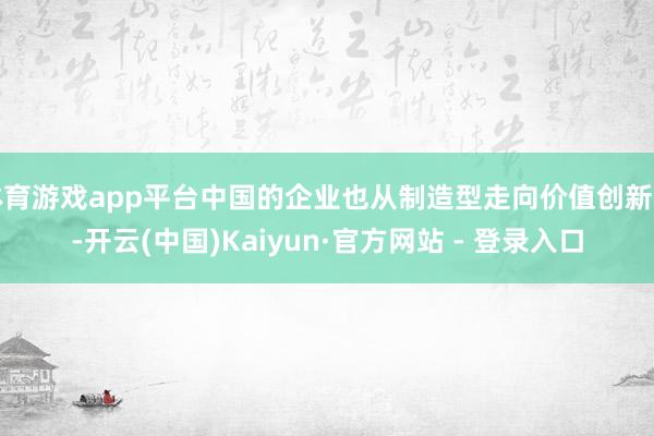 体育游戏app平台中国的企业也从制造型走向价值创新式-开云(中国)Kaiyun·官方网站 - 登录入口