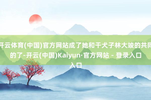 开云体育(中国)官方网站成了她和干犬子林大竣的共同的了-开云(中国)Kaiyun·官方网站 - 登录入口