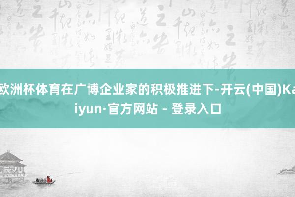 欧洲杯体育在广博企业家的积极推进下-开云(中国)Kaiyun·官方网站 - 登录入口