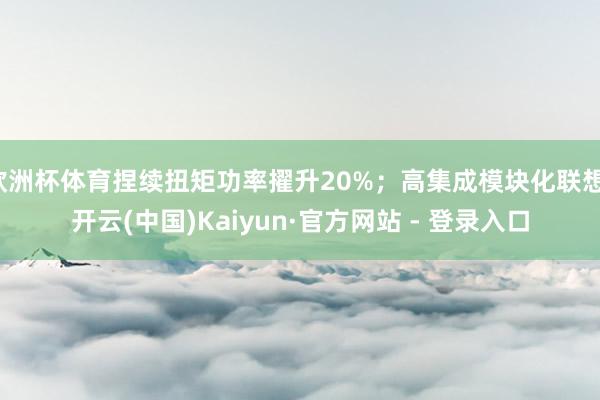 欧洲杯体育捏续扭矩功率擢升20%；高集成模块化联想-开云(中国)Kaiyun·官方网站 - 登录入口