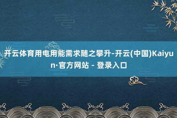 开云体育用电用能需求随之攀升-开云(中国)Kaiyun·官方网站 - 登录入口