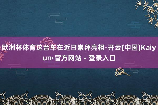 欧洲杯体育这台车在近日崇拜亮相-开云(中国)Kaiyun·官方网站 - 登录入口