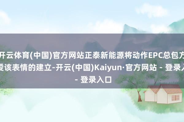 开云体育(中国)官方网站正泰新能源将动作EPC总包方厚爱该表情的建立-开云(中国)Kaiyun·官方网站 - 登录入口