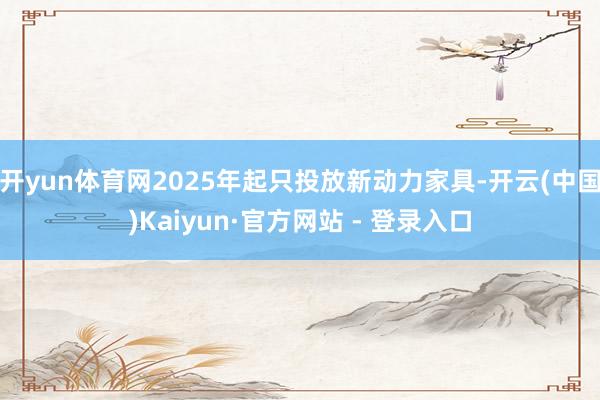 开yun体育网2025年起只投放新动力家具-开云(中国)Kaiyun·官方网站 - 登录入口