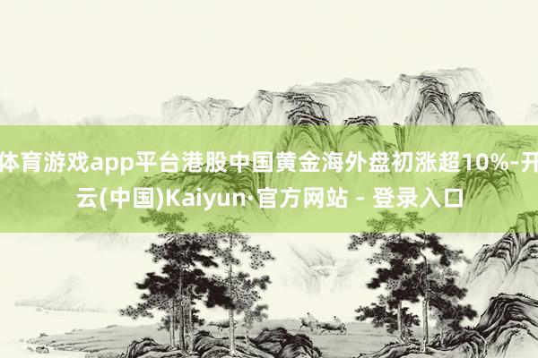 体育游戏app平台港股中国黄金海外盘初涨超10%-开云(中国)Kaiyun·官方网站 - 登录入口