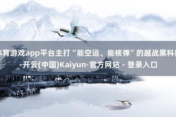 体育游戏app平台主打“能空运、能核弹”的越战黑科技-开云(中国)Kaiyun·官方网站 - 登录入口