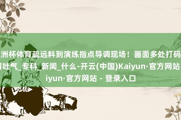 欧洲杯体育疏远料到演练指点导调现场！画面多处打码但仍看得扬眉吐气_专科_新闻_什么-开云(中国)Kaiyun·官方网站 - 登录入口